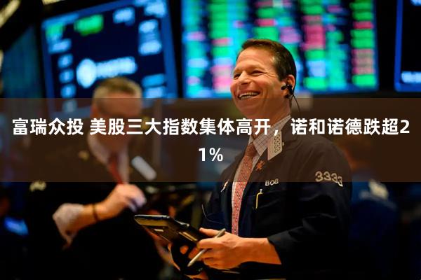 富瑞众投 美股三大指数集体高开，诺和诺德跌超21%