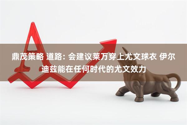 鼎茂策略 道路: 会建议莱万穿上尤文球衣 伊尔迪兹能在任何时代的尤文效力