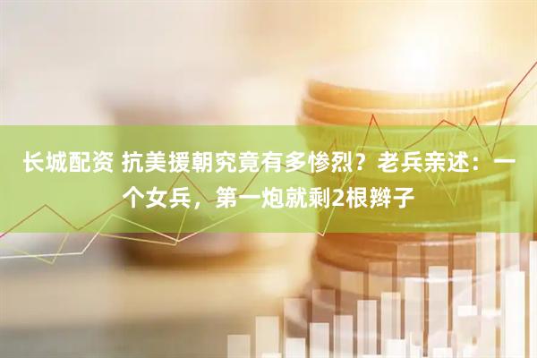长城配资 抗美援朝究竟有多惨烈？老兵亲述：一个女兵，第一炮就剩2根辫子