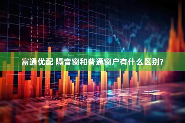 富通优配 隔音窗和普通窗户有什么区别?