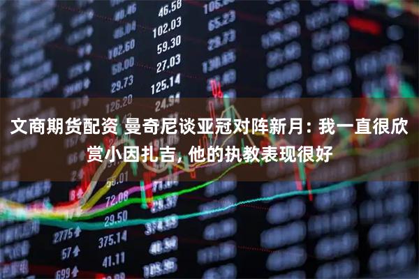 文商期货配资 曼奇尼谈亚冠对阵新月: 我一直很欣赏小因扎吉, 他的执教表现很好