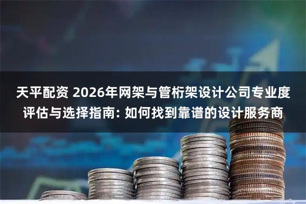 天平配资 2026年网架与管桁架设计公司专业度评估与选择指南: 如何找到靠谱的设计服务商